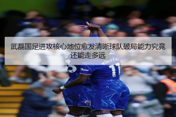 武磊国足进攻核心地位愈发清晰球队破局能力究竟还能走多远